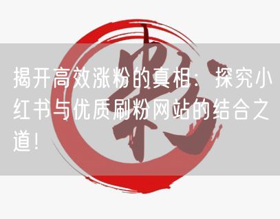 揭开高效涨粉的真相：探究小红书与优质刷粉网站的结合之道！