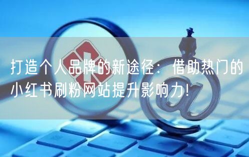 打造个人品牌的新途径：借助热门的小红书刷粉网站提升影响力！