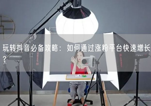 玩转抖音必备攻略：如何通过涨粉平台快速增长？